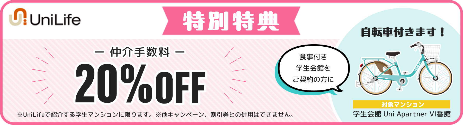 特別特典 仲介手数料 20%OFF ※UniLifeで紹介する学生マンションに限ります。※他キャンペーン、割引券との併用はできません。食事付き学生会館をご契約の方に自転車付きます！